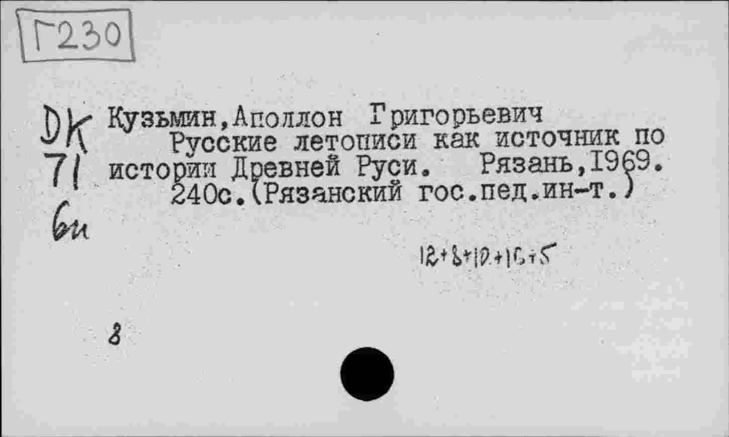 ﻿Кузьмин,Аполлон Григорьевич
у i\ Русские летописи как источник по
7/ истории Древней Руси. Рязань,1969.
/	24Ос.(Рязанский гос.пед.ин-т.)
